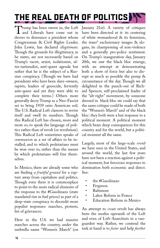 THE REAL DEATH OF POLITICSINS

Tirane bat been sworn nthe Let
and Liberals have come out in
droves to denounce a president whom
Congressman & Civil Rights Leader,
John Lewis, has declared: illegitimate.
“Though the grounds for illegitimacy, as
he states, are not necessarily based on
‘Trump’ racist, sexist, isolationist, ul-
tra-nationalist, anti-queer agenda but
rather that he is the subject of a Rus-
sian conspiracy. (Though we have had
presidents who have been slave-owners,
rapists, leaders of genocide, fervently
anti-queer and yet they were able to
complete their terms.) Others more
generally decry Trump as a Neo-Fascist
set to bring 1939 onto American soil
“The US. Radical Left clamors to revive
itself and swell its numbers. Though
this Radical Left has chosen, more and
more so, to speak the language of poli-
tics rather than of revolt (or revolution).

 

 

“This Radical Left sometimes speaks of

communism as a set of affairs to be in-
stalled, and to which proletarians must
be won over to, rather than the means
by which proletarians will free them-
selves,

In Mexico, there are already some who
are finding a fruitful ground for a rup-
ture away from capitalism and polities.
“Though even there it is commonplace
to point to the more radical elements of
the response to the #Gasolinazo (state
mandated rise in fuel prices) as part of a
deep-state conspiracy to discredit more
populist responses: marches, protests,
list of grievances

Here in the US. we had massive
marches across the country, under the
umbrella name “Women's March” (on

6

 

January 21st). A variety of critiques
hhave been directed at it: its centering
of white womanhood & its feminism,
the trans* exclusionary images & slo-
gans, its championing of non-violence
and a generally pro-police sentiment.
On Trump's inauguration day, January
20th, we saw the black bloc emerge,
with an attempt at demonstrating
both a show of force but also to dis-
rupt as much as possible the pomp &
ircumstance of the day. Though we all
delighted in the punch-out of Rich-
ard Spencer, self-proclaimed leader of
the “alt-right” movement, by someone
dressed in. black bloc we could say that
the same critique could be made of both
the “Women's March” and of the black
bloc: they both were a but response toa
political moment. A political moment
bears deep consequences for this
country and for the world, but a politi-
cal moment all the same

  

 

 

Largely, most of the large-scale revolt
wwe have seen in the United States, and
around the world, the last few years
have not been a reaction against a polit
ical moment, but ferocious responses to
domination both economic and direct.

See:

+ the #Gasolinazo

+ Ferguson

+ Baltimore

+ Labor Reform in France

+ Education Reform in Mexico

An attempt to create revolt has always
been the modus operandi of the Left
and even of Left-Anarchists in a van-
guardist way. Rather, we contend the
task at hand is to foster and help further
